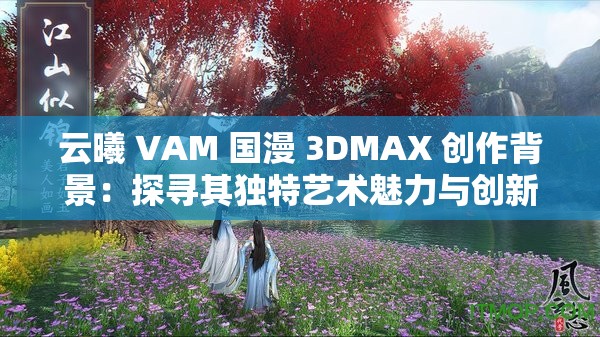 云曦 VAM 国漫 3DMAX 创作背景：探寻其独特艺术魅力与创新之路