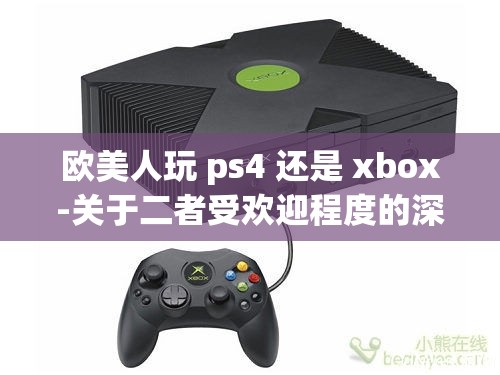 欧美人玩 ps4 还是 xbox-关于二者受欢迎程度的深入探讨