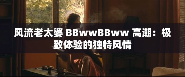 风流老太婆 BBwwBBww 高潮：极致体验的独特风情