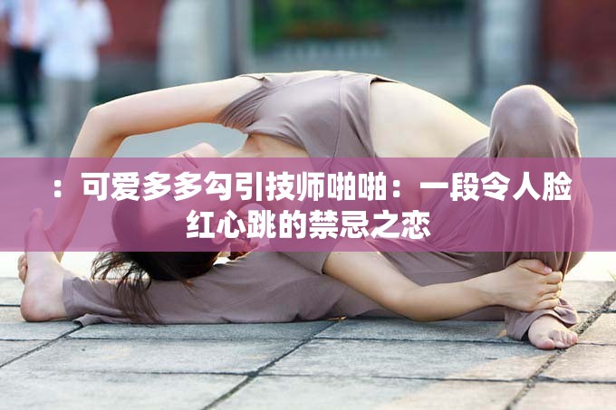 ：可爱多多勾引技师啪啪：一段令人脸红心跳的禁忌之恋