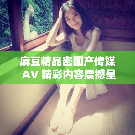 麻豆精品密国产传媒 AV 精彩内容震撼呈现