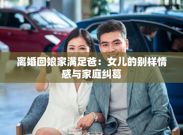 离婚回娘家满足爸：女儿的别样情感与家庭纠葛