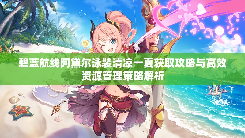 碧蓝航线阿黛尔泳装清凉一夏获取攻略与高效资源管理策略解析