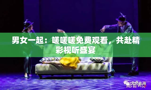 男女一起：嗟嗟嗟免费观看，共赴精彩视听盛宴