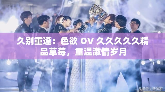 久别重逢：色欲 OV 久久久久久精品草莓，重温激情岁月