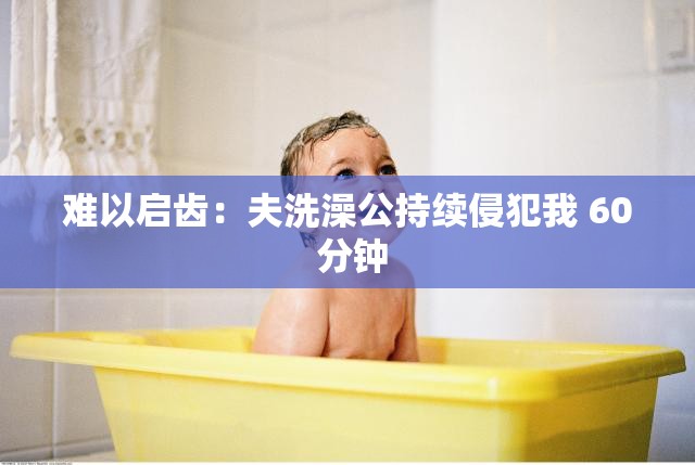 难以启齿：夫洗澡公持续侵犯我 60 分钟