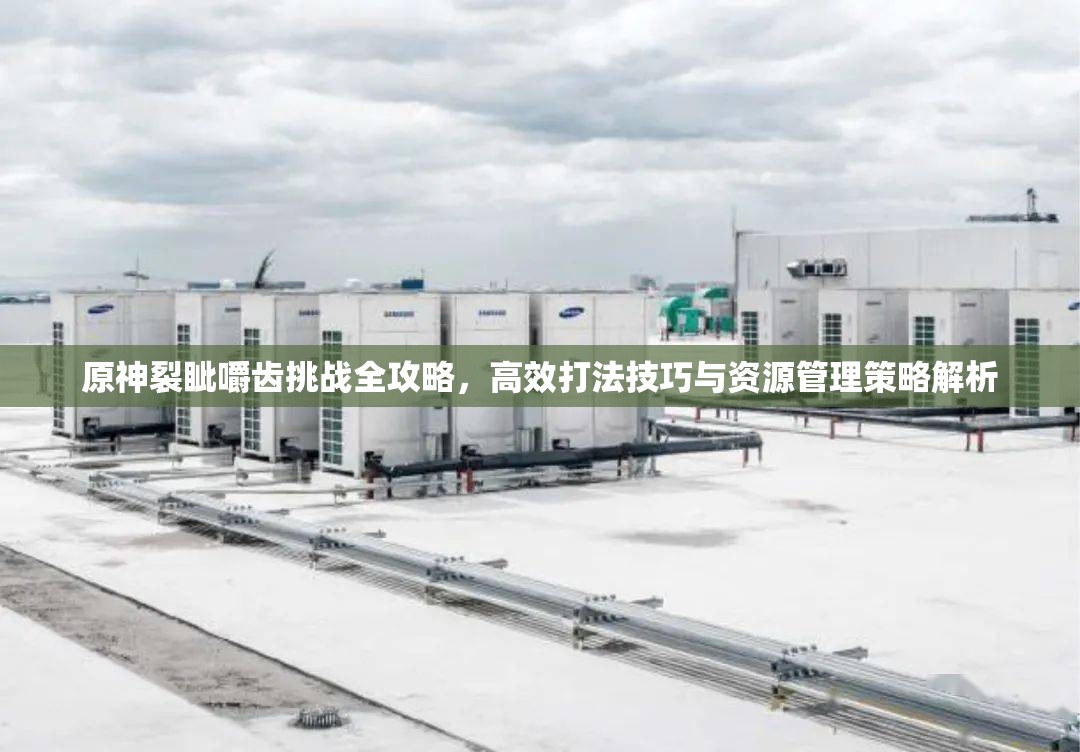 原神裂眦嚼齿挑战全攻略，高效打法技巧与资源管理策略解析