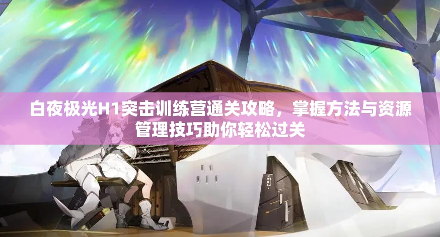 白夜极光H1突击训练营通关攻略，掌握方法与资源管理技巧助你轻松过关