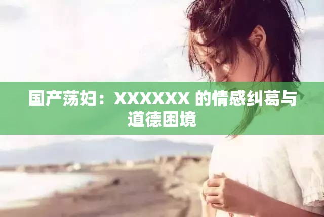 国产荡妇：XXXXXX 的情感纠葛与道德困境
