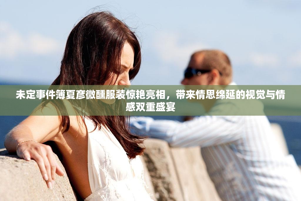 未定事件簿夏彦微醺服装惊艳亮相，带来情思绵延的视觉与情感双重盛宴
