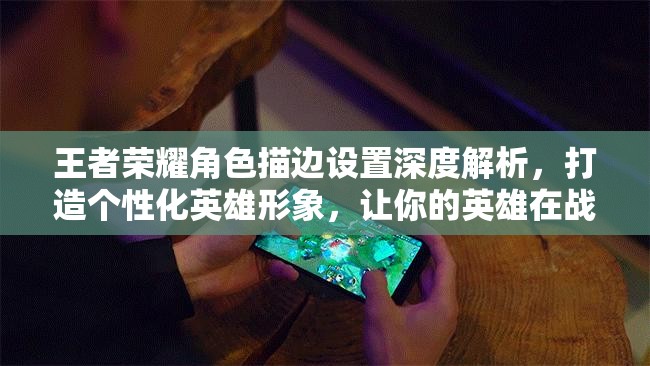 王者荣耀角色描边设置深度解析，打造个性化英雄形象，让你的英雄在战场上更加闪耀夺目