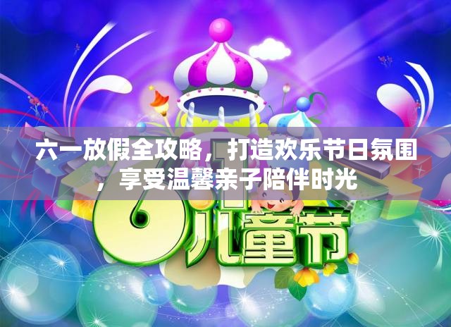 六一放假全攻略，打造欢乐节日氛围，享受温馨亲子陪伴时光