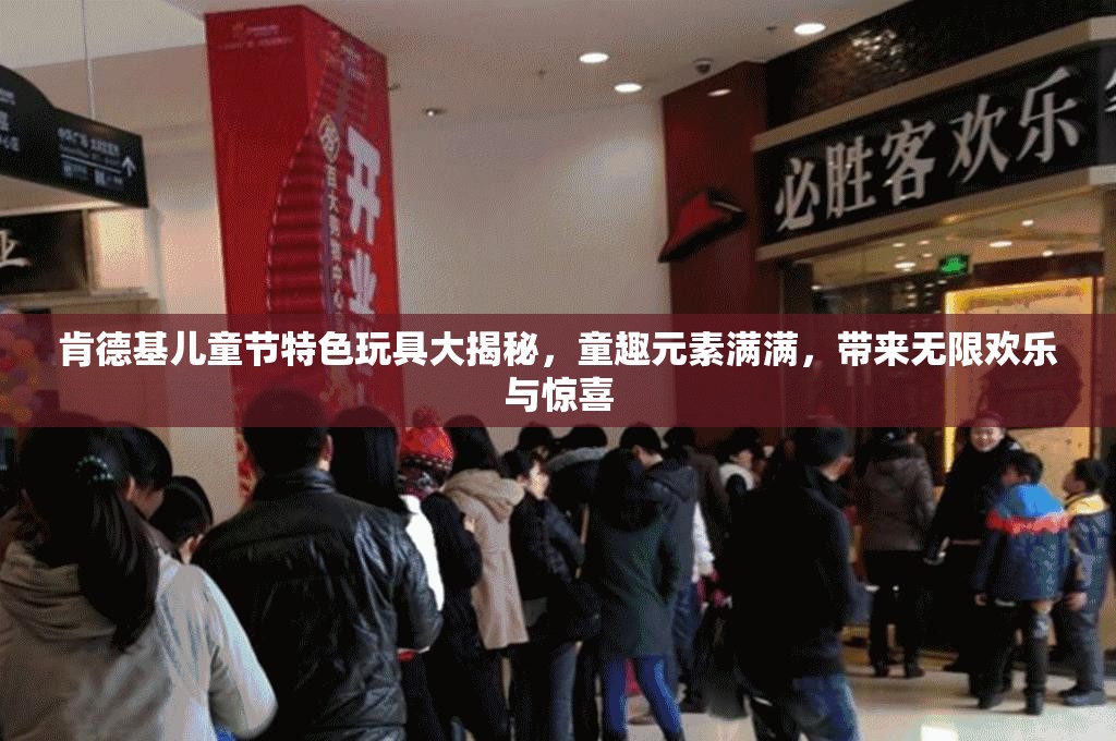 肯德基儿童节特色玩具大揭秘，童趣元素满满，带来无限欢乐与惊喜