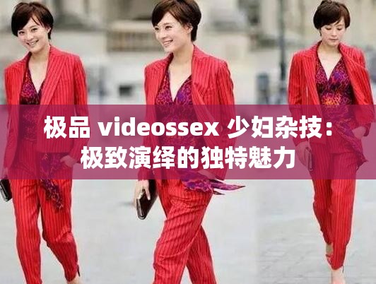 极品 videossex 少妇杂技：极致演绎的独特魅力