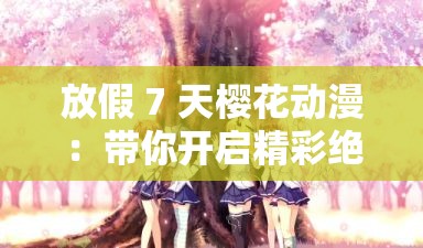 放假 7 天樱花动漫：带你开启精彩绝伦的二次元之旅