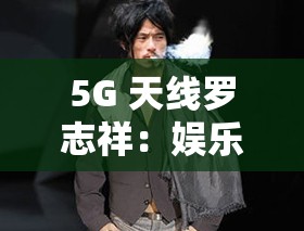 5G 天线罗志祥：娱乐圈的黑红传奇