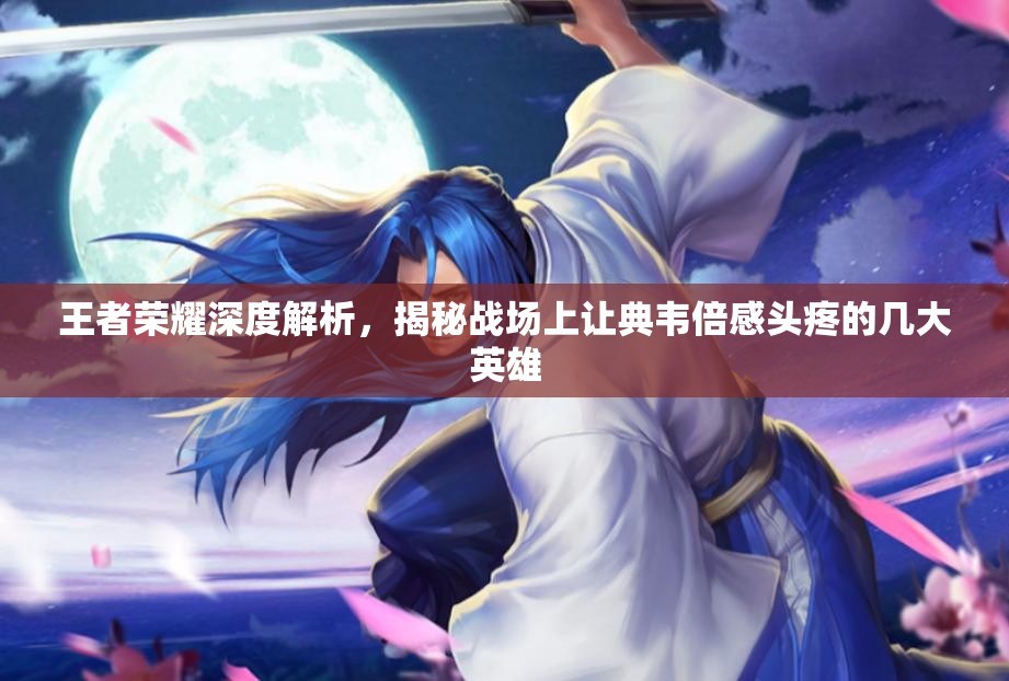 王者荣耀深度解析，揭秘战场上让典韦倍感头疼的几大英雄