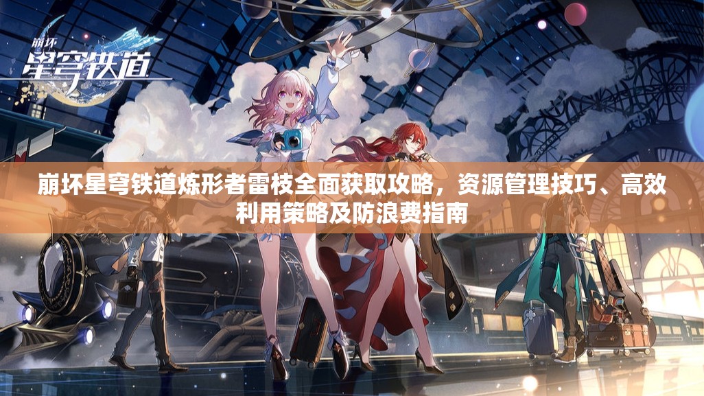 崩坏星穹铁道炼形者雷枝全面获取攻略，资源管理技巧、高效利用策略及防浪费指南