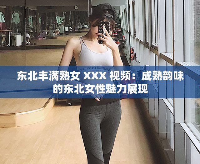 东北丰满熟女 XXX 视频：成熟韵味的东北女性魅力展现