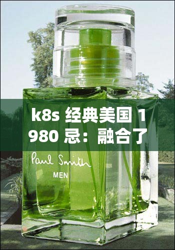 k8s 经典美国 1980 忌：融合了檀香、琥珀、皮革等香调，散发神秘而深沉的气息