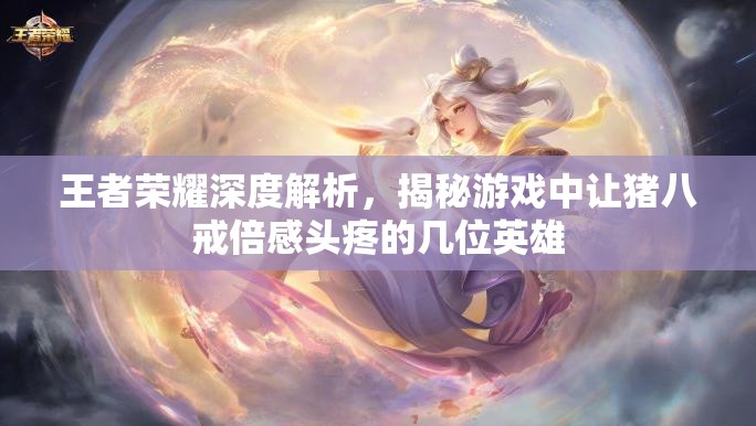 王者荣耀深度解析，揭秘游戏中让猪八戒倍感头疼的几位英雄