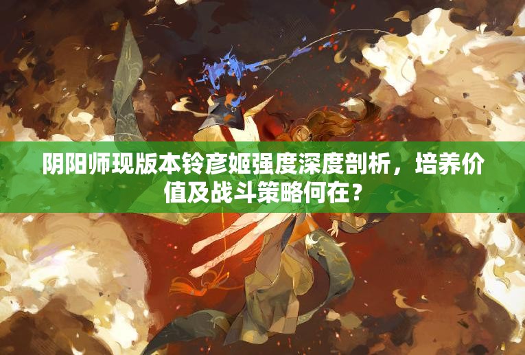 阴阳师现版本铃彦姬强度深度剖析，培养价值及战斗策略何在？