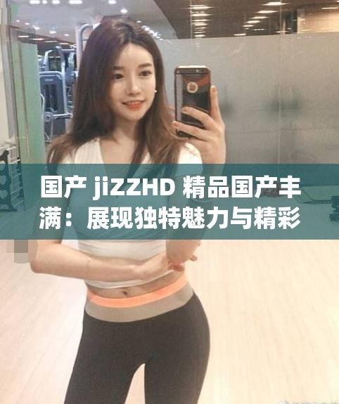 国产 jiZZHD 精品国产丰满：展现独特魅力与精彩