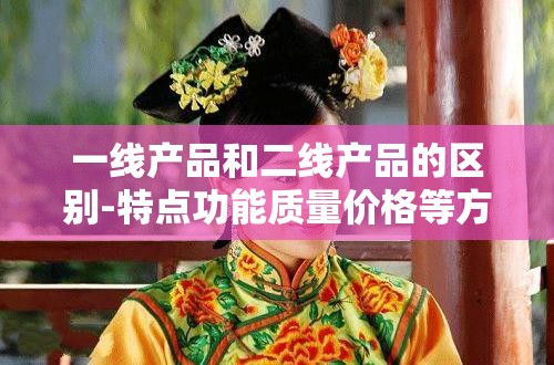 一线产品和二线产品的区别-特点功能质量价格等方面的差异分析