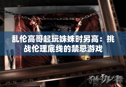 乱伦高哥起玩姝姝时另高：挑战伦理底线的禁忌游戏