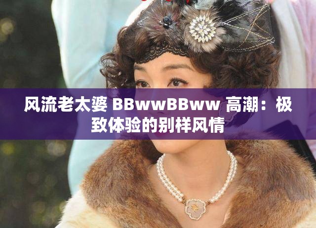 风流老太婆 BBwwBBww 高潮：极致体验的别样风情