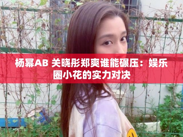 杨幂AB 关晓彤郑爽谁能碾压：娱乐圈小花的实力对决