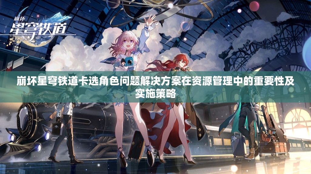 崩坏星穹铁道卡选角色问题解决方案在资源管理中的重要性及实施策略