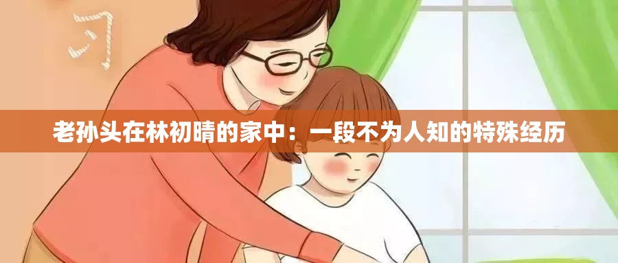 老孙头在林初晴的家中：一段不为人知的特殊经历