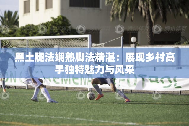 黑土腿法娴熟脚法精湛：展现乡村高手独特魅力与风采
