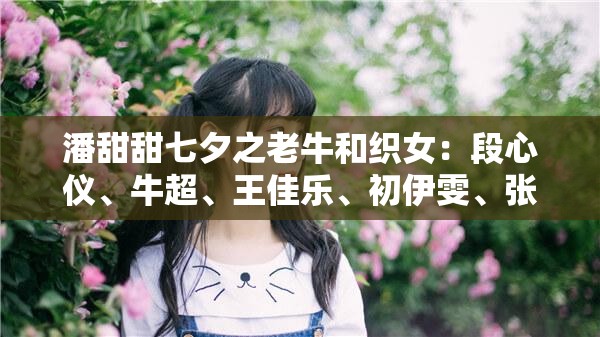 潘甜甜七夕之老牛和织女：段心仪、牛超、王佳乐、初伊雯、张佳欣、孙雪宁、苏熙媛