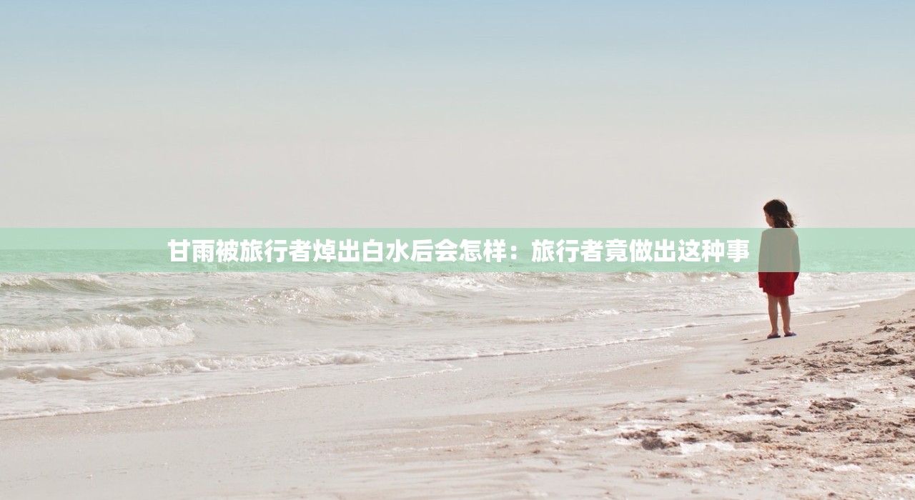 甘雨被旅行者焯出白水后会怎样：旅行者竟做出这种事