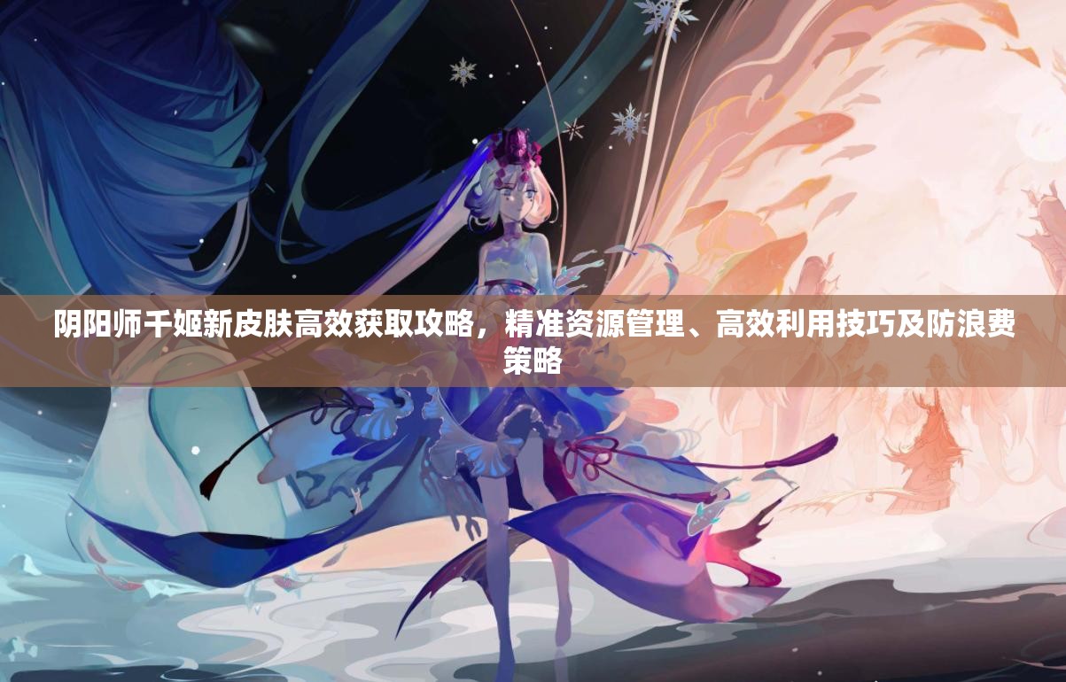 阴阳师千姬新皮肤高效获取攻略，精准资源管理、高效利用技巧及防浪费策略