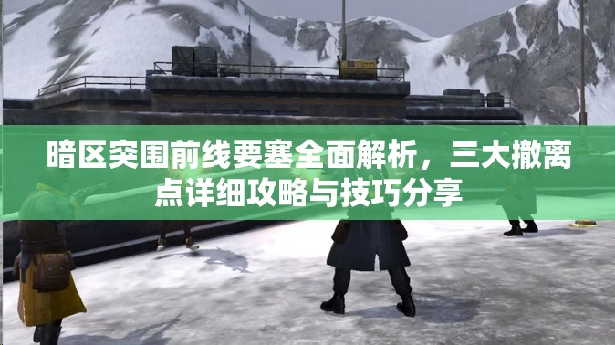 暗区突围前线要塞全面解析，三大撤离点详细攻略与技巧分享