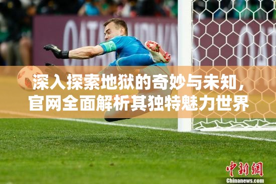 深入探索地狱的奇妙与未知，官网全面解析其独特魅力世界