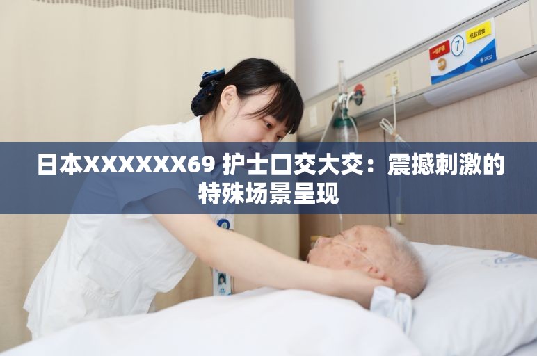 日本XXXXXX69 护士口交大交：震撼刺激的特殊场景呈现