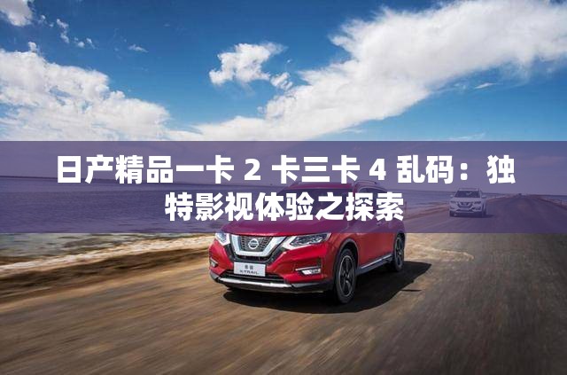 日产精品一卡 2 卡三卡 4 乱码：独特影视体验之探索