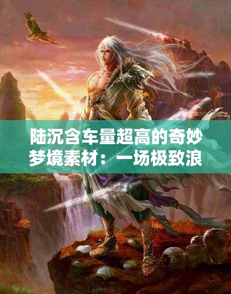 陆沉含车量超高的奇妙梦境素材：一场极致浪漫之旅