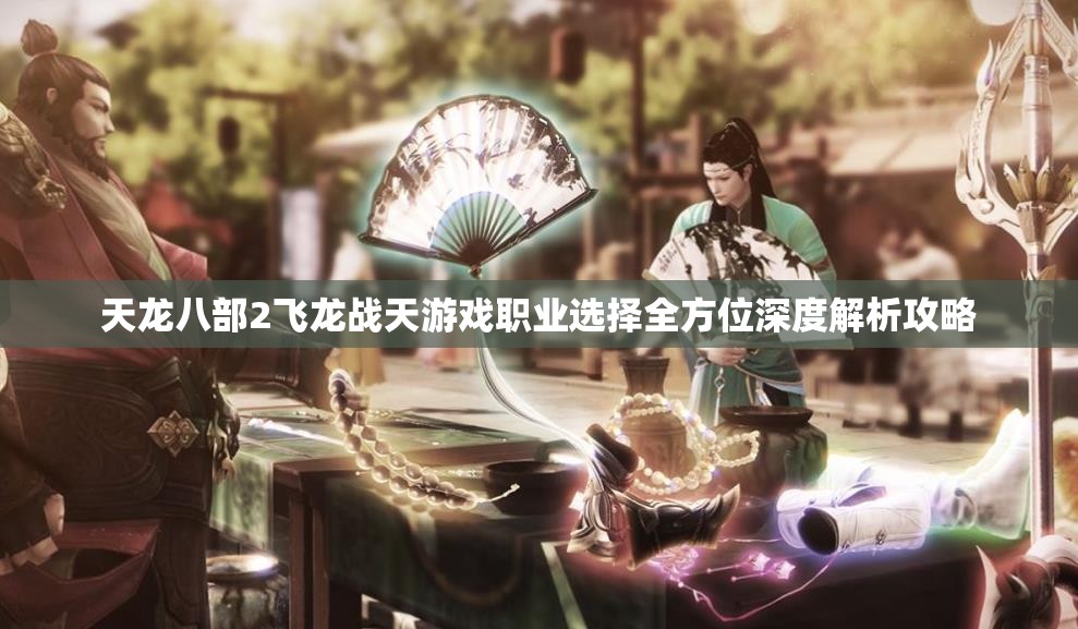 天龙八部2飞龙战天游戏职业选择全方位深度解析攻略
