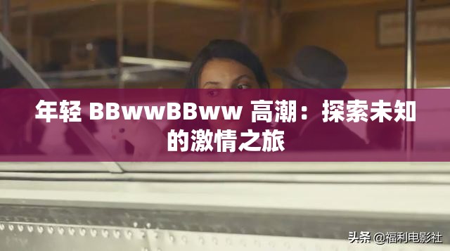 年轻 BBwwBBww 高潮：探索未知的激情之旅