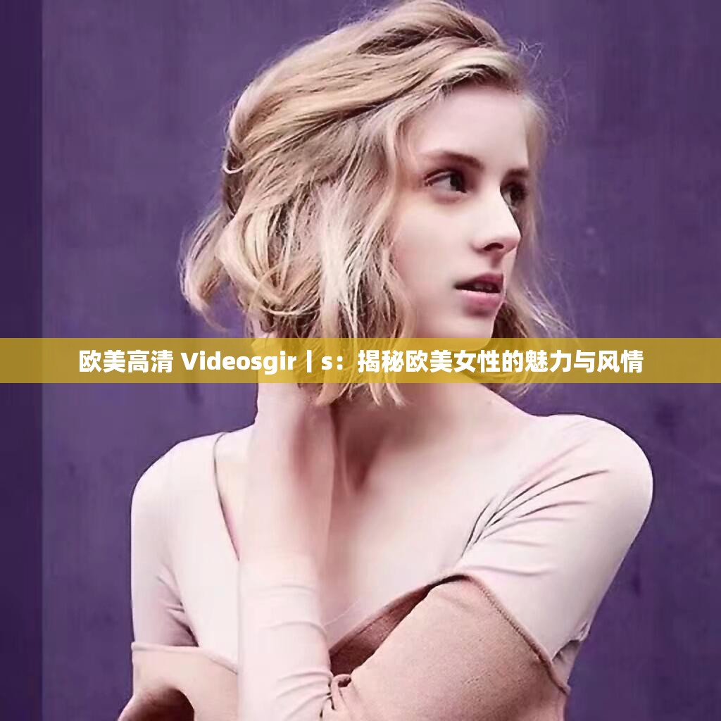 欧美高清 Videosgir丨s：揭秘欧美女性的魅力与风情