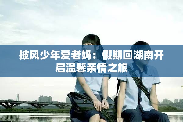 披风少年爱老妈：假期回湖南开启温馨亲情之旅