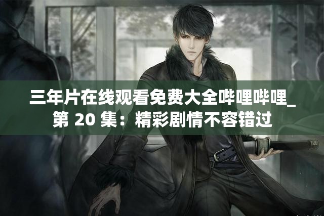 三年片在线观看免费大全哔哩哔哩_第 20 集：精彩剧情不容错过