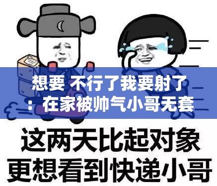 想要 不行了我要射了：在家被帅气小哥无套输出 就是射的快了点