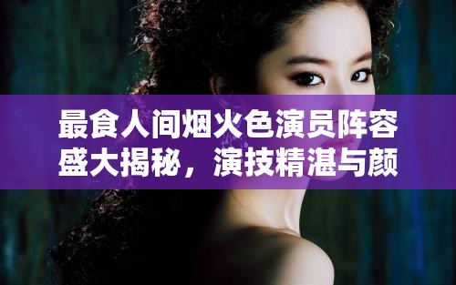最食人间烟火色演员阵容盛大揭秘，演技精湛与颜值爆表的梦幻搭档齐聚一堂