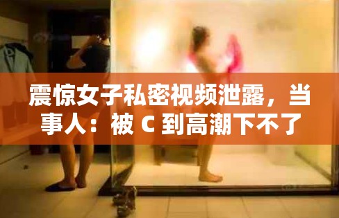 震惊女子私密视频泄露，当事人：被 C 到高潮下不了床